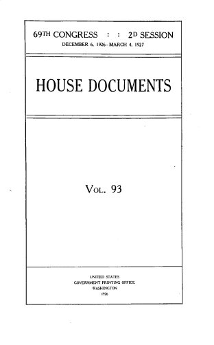 handle is hein.usccsset/usconset33830 and id is 1 raw text is: 





69TH CONGRESS   : : 2D SESSION
       DECEMBER 6, 1926-MARCH 4, 1927








 HOUSE DOCUMENTS


VOL. 93


    UNITED STATES
GOVERNMENT PRINTING OFFICE
     WASHINGTON
       1926


