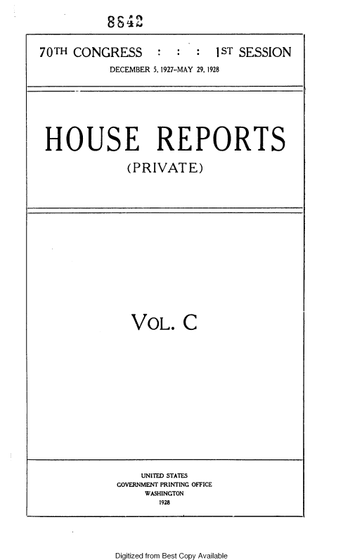 handle is hein.usccsset/usconset33831 and id is 1 raw text is: 

           8842


70TH  CONGRESS : : : IST SESSION

            DECEMBER 5,1927-MAY 29, 1928


HOUSE REPORTS

              (PRIVATE)


VOL. C


    UNITED STATES
GOVERNMENT PRINTING OFFICE
     WASHINGTON
       1928


Digitized from Best Copy Available


