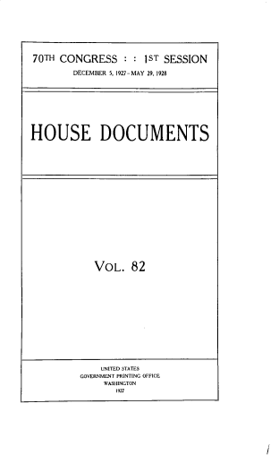 handle is hein.usccsset/usconset33832 and id is 1 raw text is: 








70TH CONGRESS : : lST SESSION

        DECEMBER 5. 1927-MAY 29, 1928










HOUSE DOCUMENTS


VOL. 82


    UNITED STATES
GOVERNMENT PRINTING OFFICE
     WASHINGTON
       1927


