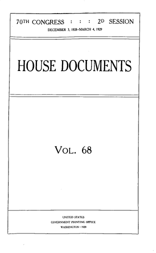 handle is hein.usccsset/usconset33833 and id is 1 raw text is: 




70TH CONGRESS    :  :  :  2D  SESSION

          DECEMBER 3, 1928-MARCH 4, 1929


HOUSE DOCUMENTS


VOL. 68


    UNITED STATES
GOVERNMENT PRINTING OFFICE
   WASHINGTON: 1929


