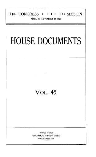 handle is hein.usccsset/usconset33836 and id is 1 raw text is: 




71ST CONGRESS : : : : I ST SESSION

           APRIL 15-NOVEMBER 22, 1929









 HOUSE DOCUMENTS


VOL. 45


    UNITED STATES
GOVERNMENT PRINTING OFFICE
   WASHINGTON: 1929


