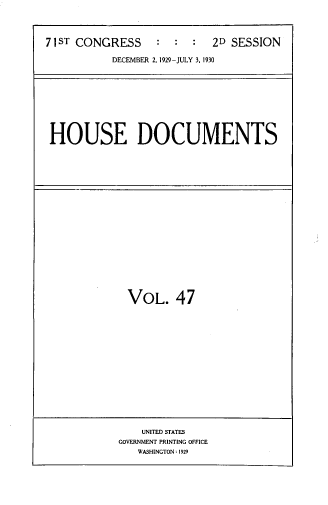 handle is hein.usccsset/usconset33837 and id is 1 raw text is: 



71ST CONGRESS     :  :  :  2D SESSION

           DECEMBER 2, 1929 -JULY 3. 1930


HOUSE DOCUMENTS


VOL. 47


    UNITED STATES
GOVERNMENT PRINTING OFFICE
   WASHINGTON: 1929


