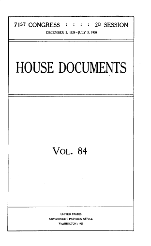 handle is hein.usccsset/usconset33838 and id is 1 raw text is: 





71ST CONGRESS    :  : :  : 2D SESSION

           DECEMBER 2. 1929-JULY 3. 1930


HOUSE DOCUMENTS


VOL. 84


    UNITED STATES
GOVERNMENT PRINTING OFFICE
   WASHINGTON: 1929


