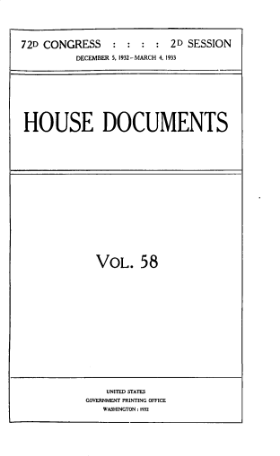 handle is hein.usccsset/usconset33841 and id is 1 raw text is: 





72D CONGRESS     : :  :  : 2D SESSION

          DECEMBER 5, 1932-MARCH 4, 1933


HOUSE DOCUMENTS


VOL. 58


    UNITED STATES
GOVERNMENT PRINTING OFFICE
   WASHINGTON: 1932


