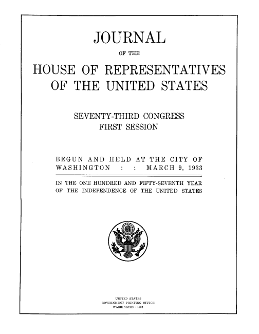 handle is hein.usccsset/usconset33842 and id is 1 raw text is: 




             JOURNAL
                  OF THE

HOUSE OF REPRESENTATIVES


OF THE UNITED STATES



     SEVENTY-THIRD CONGRESS
          FIRST SESSION



 BEGUN AND HELD AT THE CITY OF
 WASHINGTON       : MARCH 9, 1933

 IN THE ONE HUNDRED AND FIFTY-SEVENTH YEAR
 OF THE INDEPENDENCE OF THE UNITED STATES


   UNITED STATES
GOVERNMENT PRINTING OFFICE
  WASHINGTON : 1933


