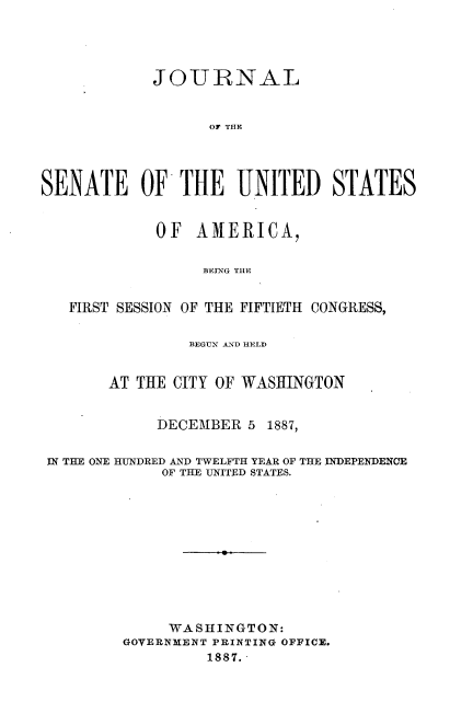 handle is hein.usccsset/usconset33844 and id is 1 raw text is: 




            JOURNAL


                  OF THE




SENATE OF THE UNITED STATES


             OF AMERICA,


                  BEING THE


   FIRST SESSION OF THE FIFTIETH CONGRESS,

                BEGUN AND HELD


       AT THE CITY OF WASHINGTON


             DECEMBER 5 1887,


 IN THE ONE HUNDRED AND TWELFTH YEAR OF THE INDEPENDENCE
             OF THE UNITED STATES.











             WASHINGTON:
         GOVERNMENT PRINTING OFFICE.
                  1887.-


