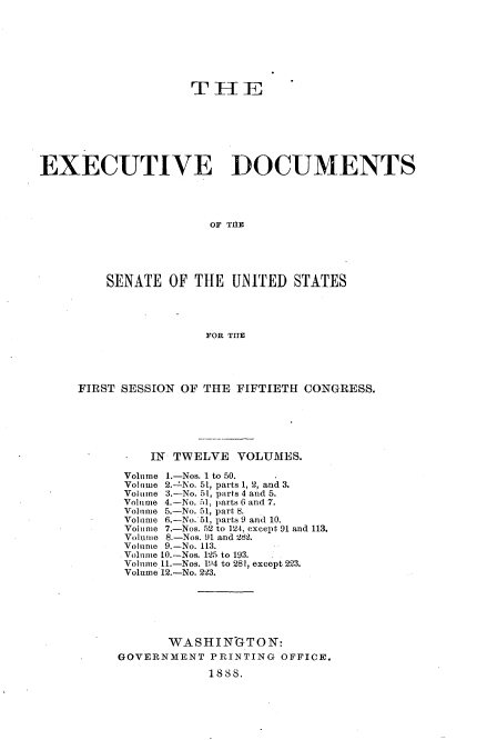 handle is hein.usccsset/usconset33845 and id is 1 raw text is: 








                    TH1E








EXECUTIVE DOCUMENTS




                       OF T11E





         SENATE  OF  THE UNITED   STATES




                      FOR THE


FIRST SESSION OF THE FIFTIETH CONGRESS.






          IN TWELVE  VOLUMES.

      Volume 1.-Nos. 1 to 50.
      Volume 2.-'No. 51, parts 1, 2, and 3.
      Volume 3.-No. 51, parts 4 and 5.
      Volume 4.-No. 1, parts 6 and 7.
      Volume 5.-No. 51, part 8.
      Volume 6.-No. 51, parts 9 and 10.
      Volume 7.-Nos. 52 to 124, except 91 and 113.
      Volume 8.-Nos. 91 and 282.
      Volume 9.-No. 113.
      Volume 10.-Nos. 125 to 193.
      Volume 11.-Nos. 194 to 281, except 223.
      Volume 12.-No. 223.






            WASHINGTON:
     GOVERNMENT   PRINTING OFFICE.

                 1888.


