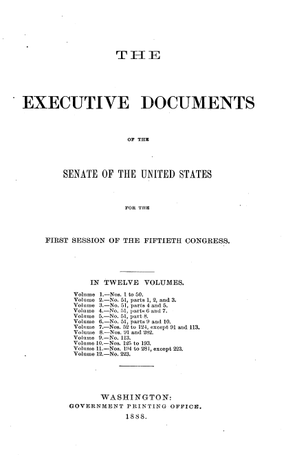 handle is hein.usccsset/usconset33846 and id is 1 raw text is: 







                    TF[E





EXECUTIVE DOCUMENTS






                       OF THE





         SENATE OF THE UNITED STATES




                      FOR THE


FIRST SESSION OF THE FIFTIETH CONGRESS.






          IN TWELVE VOLUMES.

      Volume 1.-Nos. I to 50.
      Volume 2.-No. 51, parts 1, 2, and 3.
      Volume 3.-No. 51, parts 4 and 5.
      Volume 4.-No. 51, parts 6 and 7.
      Volume 5.-No. 51, part 8.
      Volume 6.-No. 51, parts 9 and 10.
      Volume 7.-Nos. 52 to 124, except 91 and 113.
      Volume 8.-Nos. 91 and 282.
      Volume 9.-No. 113.
      Volume 10.-Nos. 125 to 193.
      Volume l.-Nos. 194 to 281, except 223.
      Volume 12.-No. 223.






            WASHINGTON:
     GOVERNMENT PRINTING OFFICE.

                 1888.


