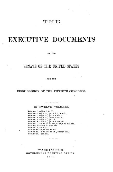handle is hein.usccsset/usconset33847 and id is 1 raw text is: 








                    THlE







EXECUTIVE DOCUMENTS




                       OF THE





         SENATE OF THE UNITED STATES




                      FOR THIl


FIRST SESSION OF THE FIFTIETH CONGRESS.






          IN TWELVE VOLUMES.

      Volume 1.-Nos. I to 50.
      Volume 2.-No. 51, parts 1, 2, and 3.
      Volume 3.-No. 51, parts 4 and 5.
      Volume 4.-No. 51, parts 6 and 7.
      Volume 5.-No. 51, part 8.
      Volume 6.-No. 51, parts 9 and 10.
      Volume 7.-Nos. 52 to 124, except 91 and 113.
      Volunme .-Nos. 91 and 282.
      Volume 9.-No. 113.
      Voluine 10.-Nos. 125 to 193.
      Volume 11.-Nos. 194 to 281, except 223.
      Volume 12.-No. 223.






            WASHINGTON:
     GOVERNMENT PRINTING OFFICE.
                  SS8.


