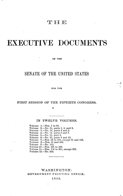 handle is hein.usccsset/usconset33848 and id is 1 raw text is: 







                    TE1







EXECUTIVE DOCUMENTS




                      OF THE





         SENATE OF THE UNITED STATES




                      FOR TIE


FIRST SESSION OF THE FIFTIETH CONGRESS.






          IN TWELVE VOLUMES.

      Volume 1.-Nos. I to 50.
      Volume 2.-No. 51, parts 1, 2, and 3.
      Volume 3.-No. 51, parts 4 and 5.
      Volume 4.-No. 51, parts 6 and 7.
      Volume 5.-No. 51, part 8.
      Volume 6.-No. 51, parts 9 and 10.
      Volume 7.-Nos. 52 to 124, except 91 and 113.
      Volume 8.-Nos. 91 and '282.
      Volume 9.-No. 113.
      Volume 10.-Nos. 125 to 193.
      Volume 11.-Nos. 194 to 281, except 223.
      Volume 12.-No. 223.






            WASHINGTON:
     GOVERNMENT PRINTING OFFICE.

                 1888.


