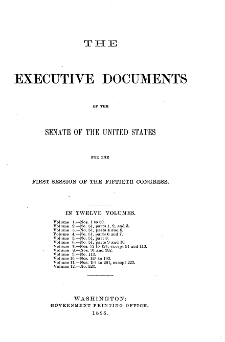 handle is hein.usccsset/usconset33849 and id is 1 raw text is: 








                    TIIE







EXECUTIVE DOCUMENTS




                       OF THE





         SENATE OF THE UNITED STATES




                      FOR THE


FIRST SESSION OF THE FIFTIETE1 CONGRESS.






          IN TWELVE VOLUMES.

      Volume 1.-Nos. I to 50.
      Volume 2.-No. 51, parts 1, 2, and 3.
      Volume 3.-No. 51, parts 4 and 5.
      Volume 4.-No. 51, parts 6 and 7.
      Volume 5.-No. 51, part 8.
      Volume 6.-No. 51, parts 9 and 10.
      Volume 7.-Nos. 52 to 124, except 91 and 113.
      Volume 8.-Nos. 91 and 282.
      Volume 9.-No. 113.
      Volume 10.-Nos. 125 to 193.
      Volume 11.-Nos. l194 to 281, except 223.
      Volume 12.-No. 223.






            WASHINGTON:
     GOVERNMENT PRINTING OFFICE.
                  1888.


