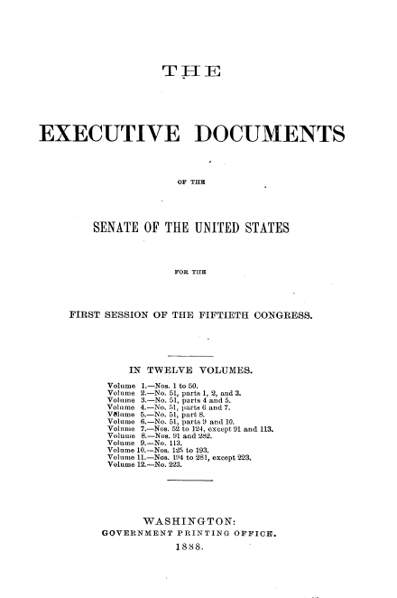handle is hein.usccsset/usconset33850 and id is 1 raw text is: 







                    THE







EXECUTIVE DOCUMENTS




                       OF THE





         SENATE OF THE UNITED STATES




                      FOR TIE


FIRST SESSION OF THE FIFTIETH CONGRESS.






          IN TWELVE VOLUMES.

      Volume 1.-Nos. 1 to 50.
      Volume 2.-No. 51, parts 1, 2, and 3.
      Volume 3.-No. 51, parts 4 and 5.
      Volume 4.-No. 51, parts 6 and 7.
      Volume 5.-No. 51, part 8.
      Volume 6.-No. 51, parts 9 and 10.
      Volume 7.-Nos. 52 to 124, except 91 and 113.
      Volume 8.-Nos. 91 and 282.
      Volume 9.-No. 113.
      Volume 10.-Nos. 125 to 193.
      Volume 1.-Nos. 194 to 281, except 223.
      Volume 12.-No. 223.






            WASHINGTON:
     GOVERNMENT PRINTING OFFICE.

                 1888.



