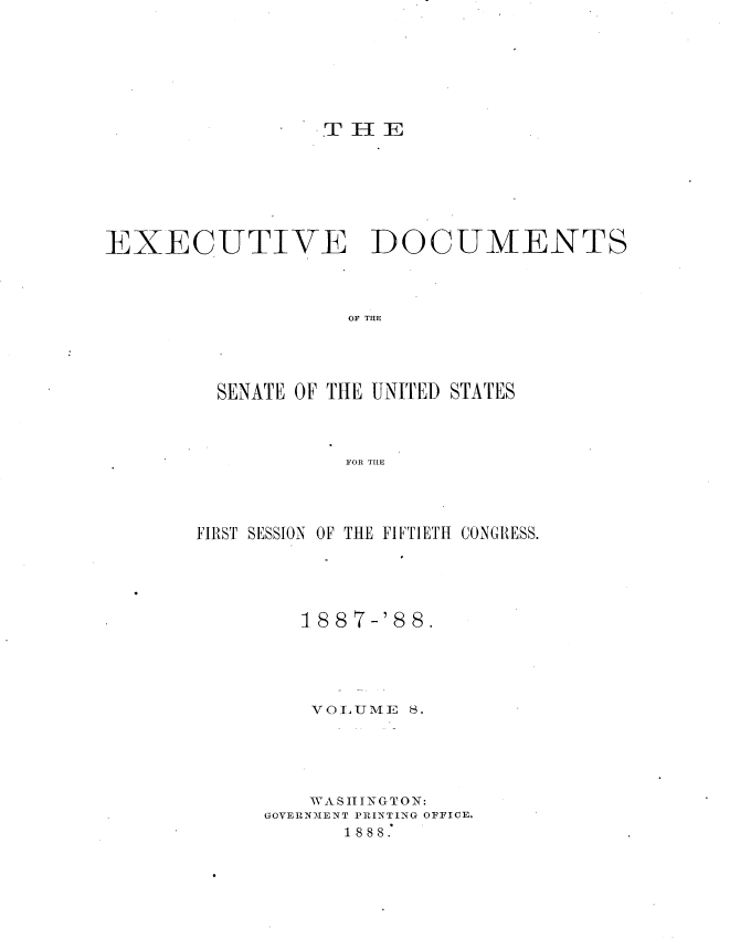 handle is hein.usccsset/usconset33852 and id is 1 raw text is: 







T I-IE


EXECUTIVE DOCUMENTS



                    OF THE




         SENATE OF THtE UNITED STATES



                    FOR TIE


FIRST SESSION OF THE FIFTIETH CONGRESS.





         1887-'88.





         VUlLUME S.





         WA S II TNGTON:
      GOVERNMENT PRINTING OFFICE.
            1888.


