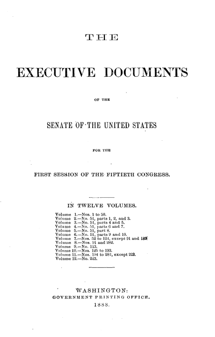 handle is hein.usccsset/usconset33853 and id is 1 raw text is: 






                    T- 1E







EXECUTIVE DOCUMENTS




                       OF THE





         SENATE OFTTIE UNITED STATES




                      FOR TITE


FIRST SESSION OF THE FIFTIETH CONGRESS.






          IN TWELVE VOLUMES.

      Volume 1.-Nos. 1 to 50.
      Volume 2.-No. 51, parts 1, 2, and 3.
      Volume 3.-No. 51, parts 4 and 5.
      Volume 4.-No. 51, parts 6 and 7.
      Volume 5.-No. 51, part 8.
      Volume 6.-No. 51, parts 9 and 10.
      Volume 7.-Nos. 52 to 124, except 91 and I
      Volume 8.-Nos. 91l and 282.
      Volume 9.-No. 113.
      Volume 10.-Nos. 125 to 193.
      Volume 11.-Nos. 114 to 281, except 223.
      Volume 12.-No. 2'23.





            WASHINGTON:

     GOVERNMENT PRINTING OFFICE.
                  1888.


