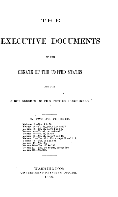 handle is hein.usccsset/usconset33854 and id is 1 raw text is: 






                    T1E







EXECUTIVE DOCUMENTS




                       OF THE





         SENATE OF THE UNITED STATES




                      FOR TI E


FIRST SESSION OF THE FIFTIETH CONGRESS.






          IN TWELVE VOLUMES.

      Volume 1.-Nos. I to 50.
      Volume 2.-No. 51,,parts 1, 2, and 3.
      Volume 3.-No. 51, parts 4 and 5.
      Volume 4.-No. 51, parts 6 and 7.
      Volume 5.-No. 51, part 8.
      Volume 6.-No. 51, parts 9 and 10.
      Volume 7.-Nos. 52 to 124, except 91 and 113.
      Volume 8.-Nos. 91 and 282.
      Volume 9.-No. 113.
      Volume 10.-Nos. 125 to 193.
      Volume 11.-Nos. 19)4 to 281, except 223.
      Volume 12.-No. 223.






            WASHINGTON:
     GOVERNMENT PRINTING OFFICE.

                 18S8.


