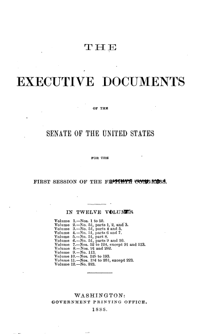 handle is hein.usccsset/usconset33856 and id is 1 raw text is: 










                    TH[E







EXECUTIVE DOCUMENTS




                       OF THE





         SENATE  OF  THE  UNITED  STATES




                      FOR THE


FIRST SESSION OF THE FWTItW    WiMRMA.






          IN TWELVE  VOLU\Z

      Volume 1.-Nos. 1 to 50.
      Volume 2.-No. 51, parts 1, 2, and 3.
      Volume 3.-No. 51, parts 4 and 5.
      Volume 4.-No. ,l1, parts 6 and 7.
      Volume 5.-No. 51, part 8.
      Volume 6.-No. 51, parts 9 and 10.
      Volume 7.-Nos. 52 to 124, except 91 and 113.
      Volume 8.-Nos. 91 and 282.
      Volume 9.-No. 113.
      Volume 10.-Nos. 125 to 193.
      Volume 11.-Nos. 194 to 281, except 223.
      Volume 12.-No. 223.






            WASHINGTON:
     GOVERNMENT   PRINTING OFFICE.

                  1888.


