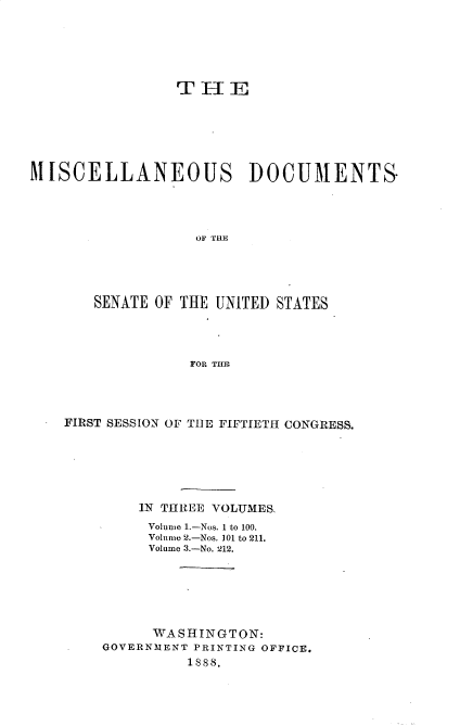 handle is hein.usccsset/usconset33857 and id is 1 raw text is: 






                THE






MISCELLANEOUS DOCUMENTS-




                   OF THE





       SENATE OF THE UNITED STATES




                  FOR THE


FIRST SESSION OF THE FIFTIETH CONGRESS.






        IN THREE VOLUMES.
        Volume 1.-Nos. 1 to 100.
        Volume 2.-Nos. 101 to 211.
        Volume 3.-No. 212.






          WASHINGTON:
    GOVERNMENT PRINTING OFFICE.
              1888.


