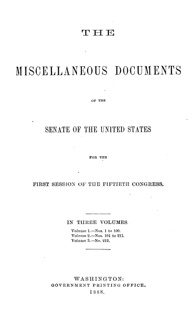 handle is hein.usccsset/usconset33858 and id is 1 raw text is: 




                TE






MISCELLANEOUS DOCUMENTS




                  OF THE





       SENATE OF THE UNITED STATES




                  FOR TUB


FIRST SESSION OF TUE FIFTIETI CONGRESS.






        IN THREE VOLUMES,
        Volume 1.-Nos. 1 to 100.
        Volnme 2.-Nos. 101 to 211,
        Volume 3.-No. 212.






          WASHINGTON:
     GOVERNMENT PRINTING OFFICE.
              1sss.


