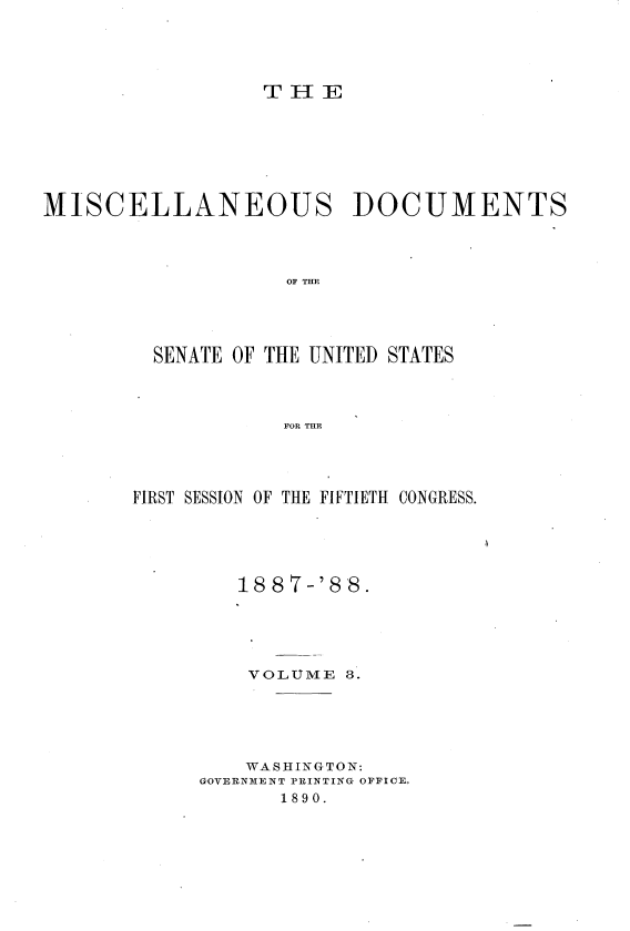 handle is hein.usccsset/usconset33859 and id is 1 raw text is: 



THE


MISCELLANEOUS DOCUMENTS



                   OF THE


SENATE OF THE UNITED


STATES


FOR THE


FIRST SESSION OF THE FIFTIETH CONGRESS.




        1887-'88.




        VOLUME 3.




        WASHINGTON:
     GOVERNMENT PRINTING OFFICE.
            1890.


