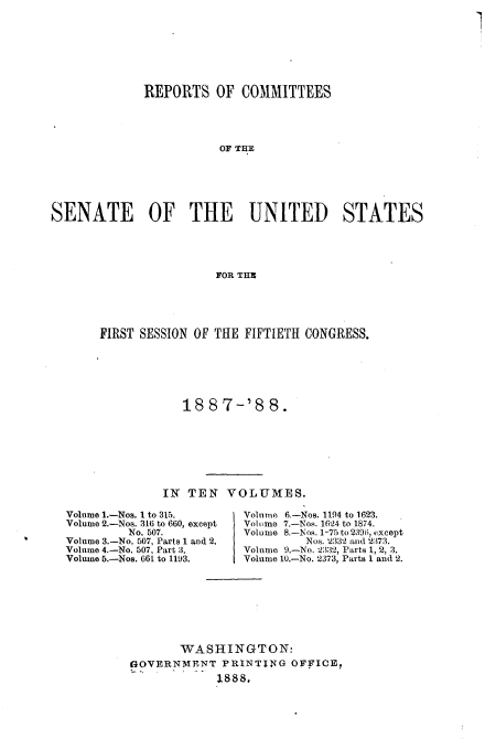 handle is hein.usccsset/usconset33860 and id is 1 raw text is: 

1


             REPORTS OF COMMITTEES




                        OF THE






SENATE        OF THE         UNITED       STATES





                        FOR THE


FIRST SESSION OF THE FIFTIETH CONGRESS.






            18  8 7-'8   8.








         IN  TEN  VOLUMES.


Volume 1.-Nos. 1 to 315.
Volume 2.-Nos. 316 to 660, except
         No. 507.
Volume 3.-No. 507, Parts 1 and 2.
Volume 4.-No. 507, Part 3.
Volume 5.-Nos. 661 to 1193.


Volunme 6.-Nos. 1194 to 1623.
Volume 7.-Nos. 1624 to 1874.
Volume 8.-Nos. 1-75 to 239(i, except
         Nos. 2332 and 2373.
Volume 9.-No. 2332, Parts 1, 2, 3.
Volume 10.-No. 2373, Parts 1 and 2.


       WASHINGTON:
G4OVERNMENT  PRINTING  OFFICE,
             1888.


