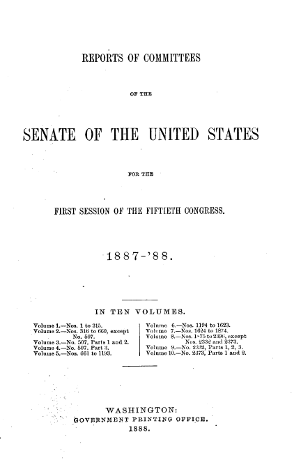 handle is hein.usccsset/usconset33862 and id is 1 raw text is: 








             REPORTS OF COMMITTEES




                        OF THE






SENATE OF THE UNITED STATES





                        FOR THE


FIRST SESSION OF THE FIFTIETH CONGRESS.






            188   7-'8  8.








         IN  TEN  VOLUMES.


Volume 1.-Nos. 1 to 315.
Volume 2.-Nos. 316 to 660, except
         No. 507.
Volume 3.-No. 507, Parts 1 and 2.
Volume 4.-No. 507, Part 3.
Volume 5.-Nos. 661 to 1193.


Volume 6,-Nos. 1194 to 1623.
Volumo 7.-Nos. 1.624 to 1874.
Volume 8.-Nos. 1-75 to 2396, except
         Nos. 2332 and 2373.
Volume 9.-No. 2332, Parts 1, 2, 3.
Volume 10.-No. 2373, Parts 1 and 2.


       WASHINGTON:
QQVyNMTENT   PRINTING  OFFICE.
             1888.


