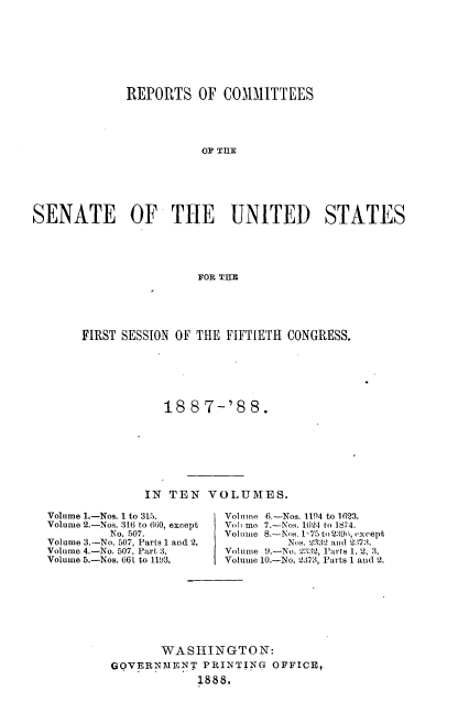 handle is hein.usccsset/usconset33864 and id is 1 raw text is: 








              REPORTS   OF  CO1MITTEES





                         OF TE






SENATE OF THE UNITED STATES





                        FOR THE


FIRST SESSION OF THE FIFTIETH CONGRESS.







            18  8 7-'8   8.








         IN  TEN  VOLUMES.


Volume 1.-Nos. 1 to 315.
Volume 2.-Nos. 316 to 660, except
         No. 507.
Volume 3,-No. 507, Parts 1 and 2.
Volume 4.-No. 507. Part 3.
Volume 5.-Nos. 661 to 1193,


Volnine 6.-Nos. 1104 to 1623.
Volb me 7.-Nos. 1624 to 1874.
Volume 8.-Nos. 1-75to2396, except
         Nos. 2332 and 2373.
Volume 9.-No. 2332, Parts 1, 2, 3.
Volume 10.-No. 2373, Parts 1 and 2.


       WASHINGTON:
GOVERNMENT   PRINTING  OFFICE,
             1888.


