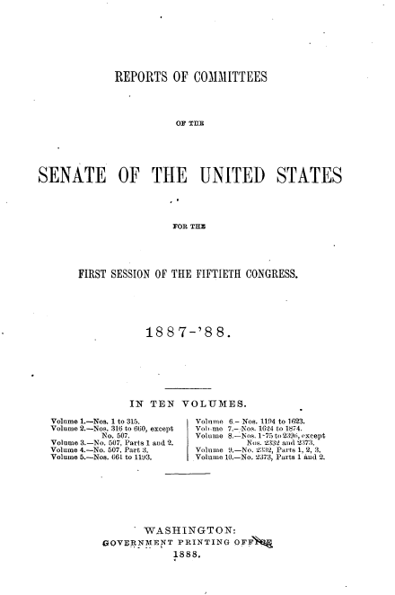handle is hein.usccsset/usconset33866 and id is 1 raw text is: 








             REPORTS OF COMMITTEES




                        OF TIlE






SENATE        OF    THE      UNITED       STATES





                        FOR TH.


FIRST SESSION OF THE FIFTIETH CONGRESS.






            188 7-'8 8.








         IN TEN VOLUMES.


Volume 1.-Nos. 1 to 315.
Volume 2.-Nos. 316 to 660, except
         No. 507.
Volume 3.-No. 507, Parts 1 and 2.
Volume 4.-No. 507, Part 3.
Volume 5.-Nos. 66L to 1193.


Volnme 6.- Nos. 1194 to 1623.
Volime 7.- Nos. 1624 to 1874.
Volume 8.--lNos. 1-75 to 2 396, except
         Nos. 2:332 and '2373.
Volume 9.-No. 2332, Parts 1, 2, 3.
Volume 10.-No. 2373, Parts 1 Aud 2.


       WASHINGTON:
GOVERNMENT PRINTING OFF'
             1888.


