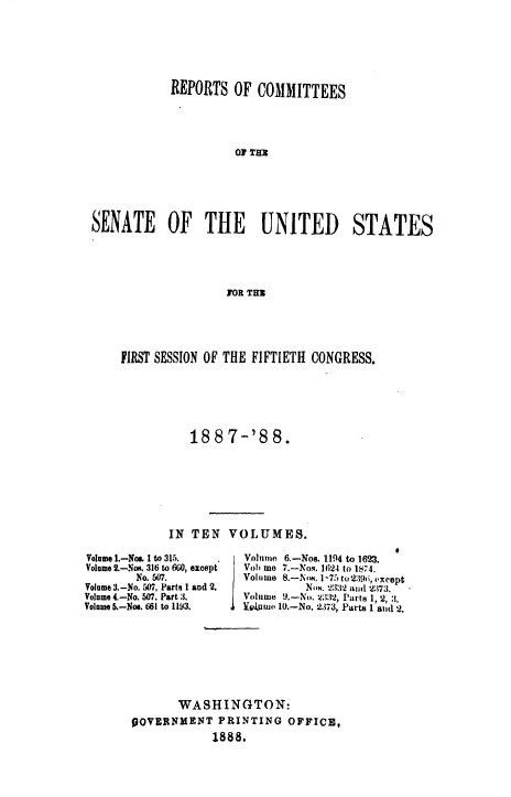 handle is hein.usccsset/usconset33868 and id is 1 raw text is: 






            REPORTS OF COMMITTEES




                      OF THU





SENATE OF THE             UNITED        STATES




                     FOR THR


FIRST SESSION OF THE FIFTIETH CONGRESS.






           188 7-'88.







       IN TEN VOLUMES.


Volume I.-Not. I to 315.
Volume 2.-Nos. 316 to 660, except
        No. 507.
Volume 3.-No. 507, Parts I and 2.
Volume 4.-No. 507, Part 3.
Volume 5.-No.. 661 to 1193.


Volunie 6.-Nos. 1194 to 1623.
Vohi mo 7.-Nos. 1624 to 1874.
Volume 8.-NM. 1-75 to 29ii, except
          Nom. 233,2 and 2:173.
V1We 0.9-N(. 33', Parts 1, 2, 3.
11v,.ume 10.-N.. 2373, Parts 1 and '2.


       WASHINGTON:
OOVERNMENT PRINTING OFFICE,
            1888,


