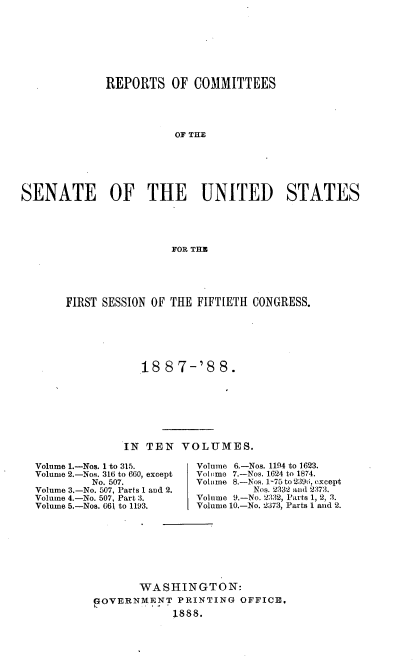 handle is hein.usccsset/usconset33869 and id is 1 raw text is: 







             REPORTS OF COMMITTEES




                        OF THE






SENATE        OF THE        UNITED        STATES




                        FOR THM


FIRST SESSION OF THE FIFTIETH CONGRESS.






            18 87-'8 8.







         IN TEN VOLUMES.


Volume 1.-Nos. 1 to 315.
Volume 2.-Nos. 316 to 660, except
         No. 507.
Volume 3.-No. 507, Parts 1 and 2.
Volume 4.-No. 507, Part 3.
Volume 5.-Nos. 661 to 1193.


Volume 6.-Nos. 1194 to 1623.
Voltme 7.-Nos. 1624 to 1874.
Volume 8.-Nos. 1-75 to 2396, (xcept
         Nos. 2332 and 2:73.
Volume 9.-No. 2332, 'arts 1, 2, 3.
Volume 10.-No. 2373, Parts 1 and 2.


       WASHINGTON:
POVERNMENT PRINTING OFFICE,
            1888.


