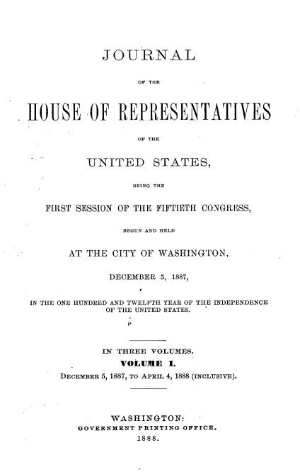 handle is hein.usccsset/usconset33870 and id is 1 raw text is: 






             JOURNAL


                   OF TILE




HOUSE -OF REPRESENTATIVES


                   OF THE


-UNITED


STATES,


BEING THE


   FIRST SESSION OF THE FIFTIETH CONGRESS,


                BEGUN AND HELD


       AT THE CITY OF WASHINGTON,


             DECEMBER 5, 1887,


IN THE ONE HUNDRED AND TWELFTH YEAR OF THE INDEPENDENCE
             OF THE UNITED STATES.
                 I'


       IN THREE VOLUMES.
          VOLUME I.
DECEMBER 5, 1887, TO APRIL 4, 1888 (INCLUSIVE).





         WASHINGTON:
   GOVERNMENT PRINTING OFFICE.
             1888;


