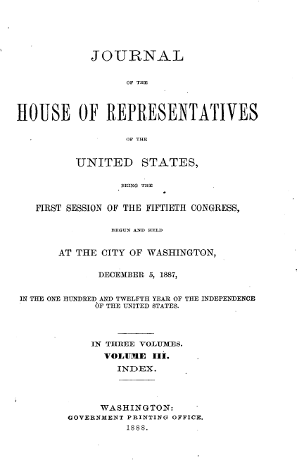 handle is hein.usccsset/usconset33872 and id is 1 raw text is: 





            JOURNAL


                  OF THE



HOUSE OF REPRESENTATIVES

                  OF THE


          UNITED     STATES,

                 BEING THE


   FIRST SESSION OF THE FIFTIETH CONGRESS,

                BEGUN AUND HELD


       AT THE CITY OF WASHINGTON,

              DECEMBER 5, 1887,


 IN THE ONE HUNDRED AND TWELFTH YEAR OF THE INDEPENDENCE
             6F THE UNITED STATES.



             IN THREE VOLUMES.
               VOLUME IIi.
                 INDEX.




              WASHINGTON:
        OOVERNMENT PRINTING OFFICE.
                  188S.


