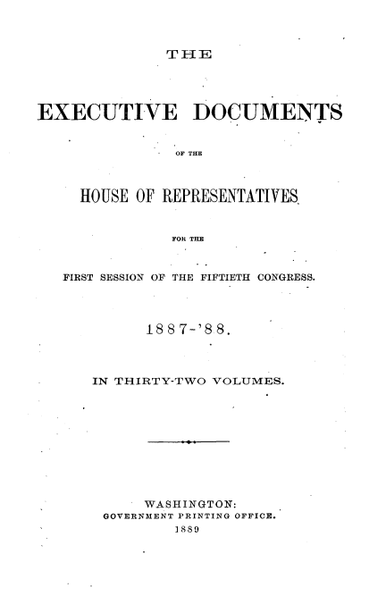 handle is hein.usccsset/usconset33873 and id is 1 raw text is: 



THE


EXECUTIVE DOCUMENTS


                OF THE



     HOUSE OF REPRESENTATIVES


               FOR THE



   FIRST SESSION OF THE FIFTIETH CONGRESS.




            188 7-'8 8.




      IN THIRTY-TWO VOLUMES.











            WASHINGTON:
       GOVERNMENT PRINTING OFFICE.
                1889


