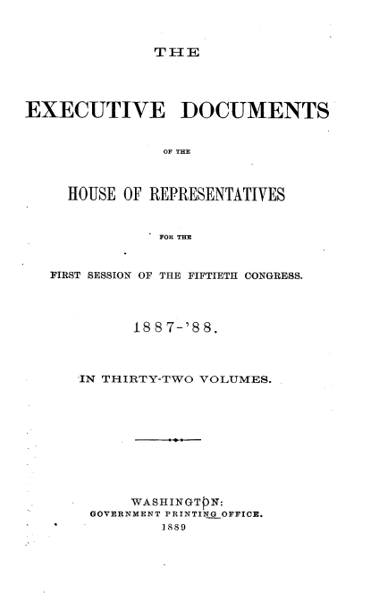 handle is hein.usccsset/usconset33874 and id is 1 raw text is: 



TFIE


EXECUTIVE DOCUMENTS


                OF THE



     HOUSE OF REPRESENTATIVES



               FOR THE


   FIRST SESSION OF THE FIFTIETH CONGRESS.




            188 7-'8 8.




      IN THIRTY-TWO VOLUMES.











            WASHINGTPN:
       GOVERNMENT PRINTING OFFICE.
               1889


