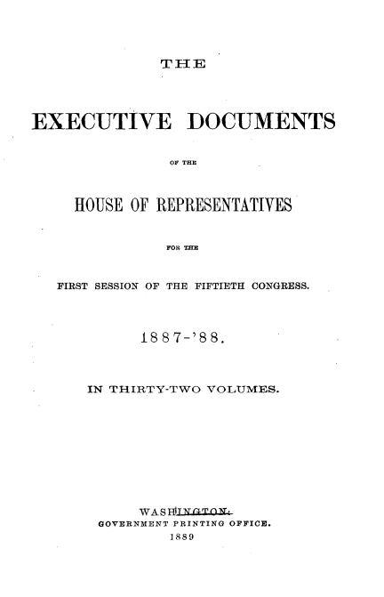 handle is hein.usccsset/usconset33875 and id is 1 raw text is: 




               THlE




EXECUTIVE DOCUMENTS


                OF THE



     HOUSE OF REPRESENTATIVES


               FOR THE


   FIRST SESSION OF THE FIFTIETH CONGRESS.




             188 7-'8 8.



      IN THIRTY-TWO VOLUMES.










            WA S IflL 'O t-
        GOVERNMENT PRINTING OFFICE.
                1889


