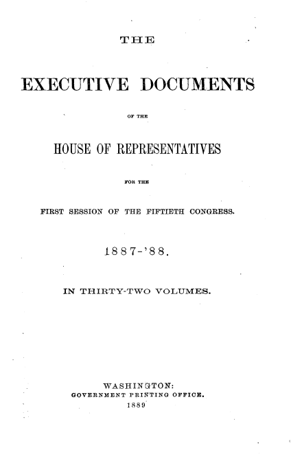 handle is hein.usccsset/usconset33876 and id is 1 raw text is: 



THE


EXECUTIVE DOCUMENTS


                OF THE



     HOUSE OF REPRESENTATIVES


               FOR THE



   FIRST SESSION OF THE FIFTIETH CONGRESS.




            188 7-'88.




      IN THIRTY-TWO VOLUMES.











            WASHIN GTON:
       GOVERNMENT PRINTING OFFICE.
                1889


