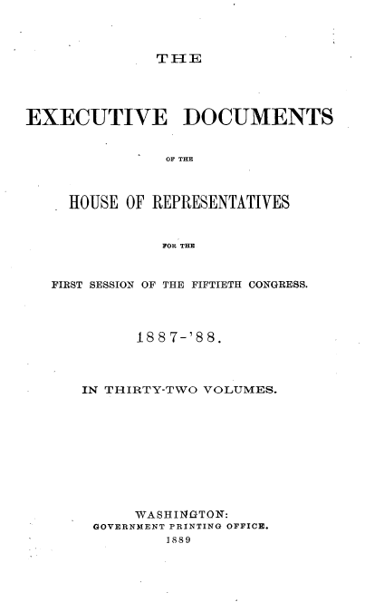 handle is hein.usccsset/usconset33877 and id is 1 raw text is: 



T IE


EXECUTIVE DOCUMENTS


                OF THE



     HOUSE OF REPRESENTATIVES


               FOR THE



   FIRST SESSION OF THE FIFTIETH CONGRESS.




            188 7-'8 8.




      IN THIRTY-TWO VOLUMES.











            WASHINGTON:
        GOVERNMENT PRINTING OFFICE.
                1889


