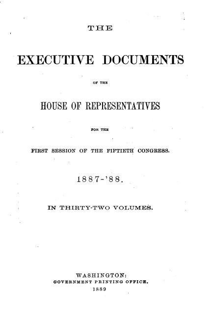 handle is hein.usccsset/usconset33878 and id is 1 raw text is: 



THE


EXECUTIVE DOCUMENTS


               OF THE



     HOUSE OF REPRESENTATIVES


               FOR THE



   FIRST SESSION OF THE FIFTIETH CONGRESS.




            188 7-'8 8.




      IN THIRTY-TWO VOLUMES.











            WASHINGTON:
       GOVERNMENT PRINTING OFFICE.
               1889


