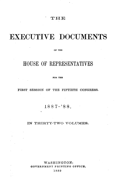 handle is hein.usccsset/usconset33880 and id is 1 raw text is: 



THE


EXECUTIVE DOCUMENTS


                OF THE



     HOUSE OF REPRESENTATIVES


               FOR THE



   FIRST SESSION OF THE FIFTIETH CONGRESS.




            188 7-'8 8.




      IN THIRTY-TWO VOLUMES.











            WASHINGTON:
       GOVERNMENT PRINTING OFFICE.
                1889


