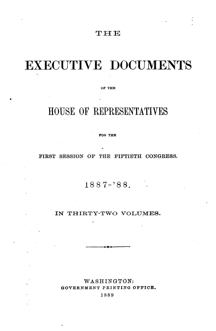 handle is hein.usccsset/usconset33881 and id is 1 raw text is: 




TI-IE


EXECUTIVE DOCUMENTS


                OF THE



     HOUSE OF REPRESENTATIVES


               FOR THE



   FIRST SESSION OF THE FIFTIETH CONGRESS.




            1887-'88.




      IN THIRTY-TWO VOLUMES.











            WASHINGTON:
       GOVERNMENT PRINTING OFFICE.
                1889


