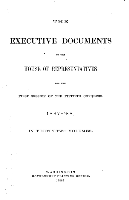 handle is hein.usccsset/usconset33882 and id is 1 raw text is: 




T IE


EXECUTIVE DOCUMENTS


            I
                OF THE



     HOUSE OF REPRESENTATIVES



               FOR THE



   FIRST SESSION OF THE FIFTIETH CONGRESS.



            18 8 7-'.8 8.




      IN THIRTY-TWO VOLUMES.











            WASHINGTON:
       GOVERNMENT PRINTING OFFICE.
                1889


