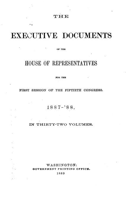 handle is hein.usccsset/usconset33883 and id is 1 raw text is: 



THIE


EXECUTIVE DOCUMENTS


                OF THE



     HOUSE OF REPRESENTATIVES


               FOR THE


   FIRST SESSION OF THE FIFTIETH CONGRESS.




            188 7-'8 8.



      IN THIRTY-TWO VOLUMES.










            WASHINGTON:
       GOVERNMENT PRINTING OFFICE.
                1889


