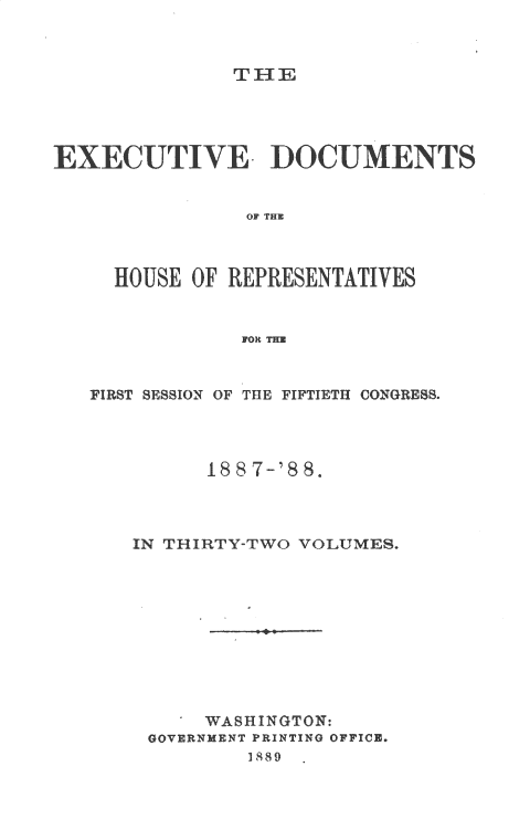 handle is hein.usccsset/usconset33887 and id is 1 raw text is: 



TH-1E


EXECUTIVE~ DOCUMENTS


                OF THE



     HOUSE OF REPRESENTATIVES


               FOR


FIRST SESSION OF THE FIFTIETH CONGRESS°




         188 7-'88.



   IN THIRTY-TWO VOLUMES.










         WASHINGTON:
     GOVERNMENT PRINTING OFFICE.
             1889


