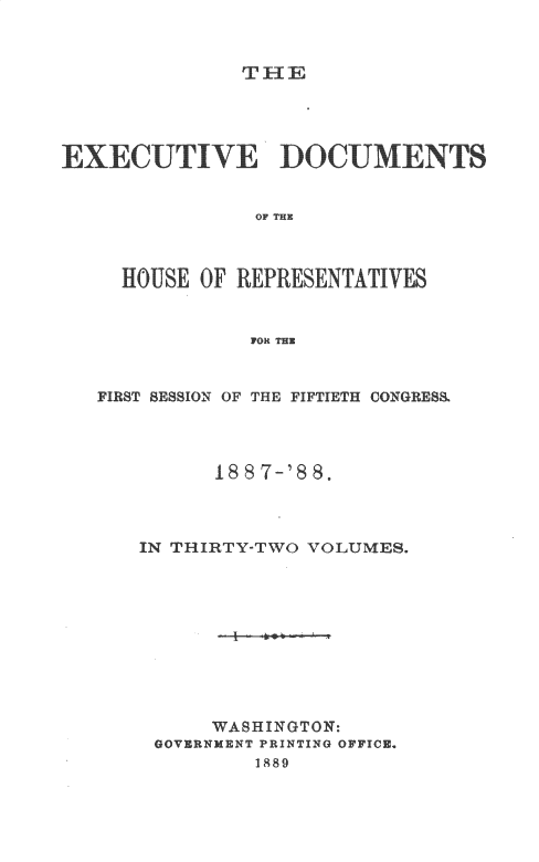 handle is hein.usccsset/usconset33888 and id is 1 raw text is: 



TH-I


EXECU/TIVE DOC UMENTS


                OF THE



     HOUSE OF REPRESENTATIVES


               FOR THE


FIRST SESSION OF THE FIFTIETH CONGRES




          1887-'88.




   IN THIRTY-TWO VOLUMES.










         WASHINGTON:
     GOVERNMENT PRINTING OFFICE.
             1889


