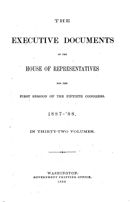 handle is hein.usccsset/usconset33889 and id is 1 raw text is: 




T1lE


EXECUTIVE DOCUMENTS


                OF THE



     HOUSE OF REPRESENTATIVES



               FOR THE



   FIRST SESSION OF THE FIFTIETH CONGRESS.




            1-88 7-'8 8.




      IN THIRTY-TWO VOLUMES.











            WASHINGTON:
       GOVERNMENT PRINTING OFFICE.
                1889


