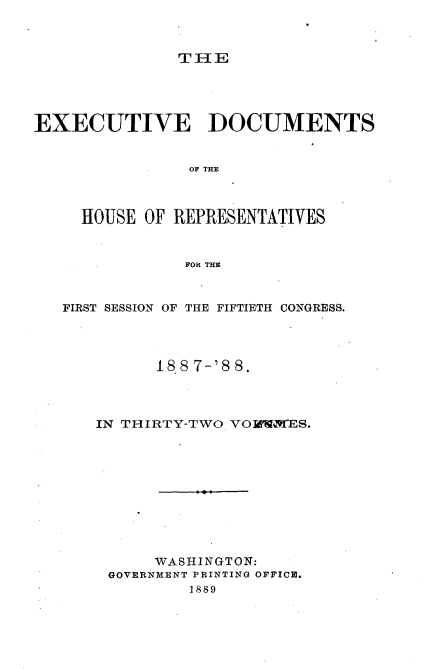 handle is hein.usccsset/usconset33891 and id is 1 raw text is: 



THE


EXECUTIVE DOCUMENTS


                OF THE



     HOUSE OF REPRESENTATIVES



               FOR THE



   FIRST SESSION OF THE FIFTIETH CONGRESS.




            188 7-'88.




      IN THIRTY-TWO VOM'VES.











            WASHINGTON:
       GOVERNMENT PRINTING OFFICE.
                1889


