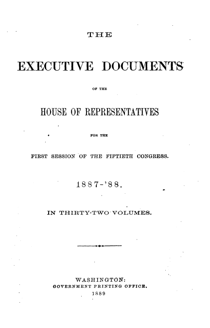 handle is hein.usccsset/usconset33892 and id is 1 raw text is: 




TIE


EXECUTIVE DOCUMENTS


                OF THE



     HOUSE OF REPRESENTATIVES


     *         FOR THE


   FIRST SESSION OF THE FIFTIETH CONGRESS.




            188 7-'8 8.


IN THIRTY-TWO VOLUMES.










      WASHINGTON:
 GOVERNMENT PRINTING OFFICE.
         I889


