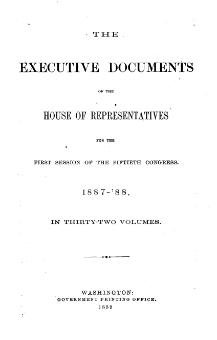 handle is hein.usccsset/usconset33893 and id is 1 raw text is: 



. TI E.


EXECUTIVE DOCUMENTS


                OF THE



     HOUSE OF REPRESENTATIVES


               FOR THE


   FIRST SESSION OF THE FIFTIETH CONGRESS.




            18 8 7-'8 8.



      IN THIRTY-TWO VOLUMES.










            WASHINGTON:
        GOVERNMENT PRINTING OFFICE.
                1889


