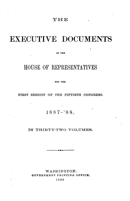 handle is hein.usccsset/usconset33894 and id is 1 raw text is: 



T IIE


EXECUTIVE DOCUMENTS


                OF THEC



     HOUSE OF REPRESENTATIVES


               FOR THE


   FIRST SESSION OF THE FIFTIETH CONGRESS.




            188 7-'8 8.



      IN THIRTY-TWO VOLUMES.










            WASHINGTON:
        GOVERNMENT PRINTING OFFICE.
                1889


