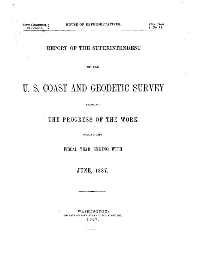 handle is hein.usccsset/usconset33895 and id is 1 raw text is: 





50TH CONGRESS,
.1st Session. j


HOUSE OF REPRESENTATIVES.


    REPORT  OF THE SUPERINTENDENT




                  OF THE






S. COAST AND GEODETIC SURVEY



                 SHOTHOG



     THE  PROGRESS   0OF THE WORK


      DURING THE



FISCAL YEAR ENDING WITH





    JUNE,  1887.










    WASHINGTON:
GOVERNMENT PRINTING OFFICE.
        1889,


Ex. Doc.
N No. 17.


U .


