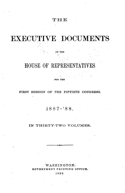 handle is hein.usccsset/usconset33896 and id is 1 raw text is: 




               TIE




EXECUTIVE ]DOCUMENTS


                OF THE



     HOUSE OF REPRESENTATIVES


               FOR THE


   FIRST SESSION OF THE FIFTIETH CONGRESS.


      18 8 7-'8 8.



IN THIRTY-TWO VOLUMES.










      WASHINGTON:
 GOVERNMENT PRINTING OFFICE.
         1889


